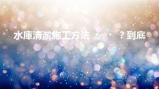 水庫清淤施工方法？到底怎么選才對！